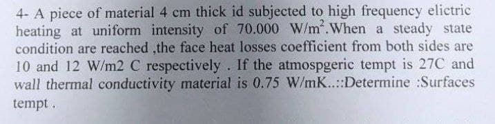 4- A piece of material 4 cm thick id subjected to high frequency elictric
heating at uniform intensity of 70.000 W/m². When a steady state
condition are reached the face heat losses coefficient from both sides are
10 and 12 W/m2 C respectively. If the atmospgeric tempt is 27C and
wall thermal conductivity material is 0.75 W/mK..::Determine :Surfaces
tempt.