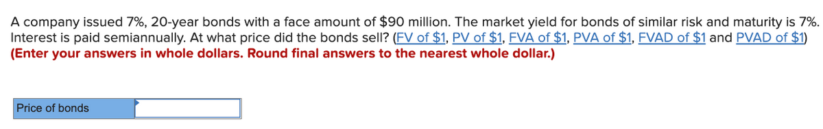 A company issued 7%, 20-year bonds with a face amount of $90 million. The market yield for bonds of similar risk and maturity is 7%.
Interest is paid semiannually. At what price did the bonds sell? (FV of $1, PV of $1, FVA of $1, PVA of $1, FVAD of $1 and PVAD of $1)
(Enter your answers in whole dollars. Round final answers to the nearest whole dollar.)
Price of bonds
