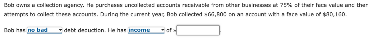 Bob owns a collection agency. He purchases uncollected accounts receivable from other businesses at 75% of their face value and then
attempts to collect these accounts. During the current year, Bob collected $66,800 on an account with a face value of $80,160.
Bob has no bad
debt deduction. He has income
of $
