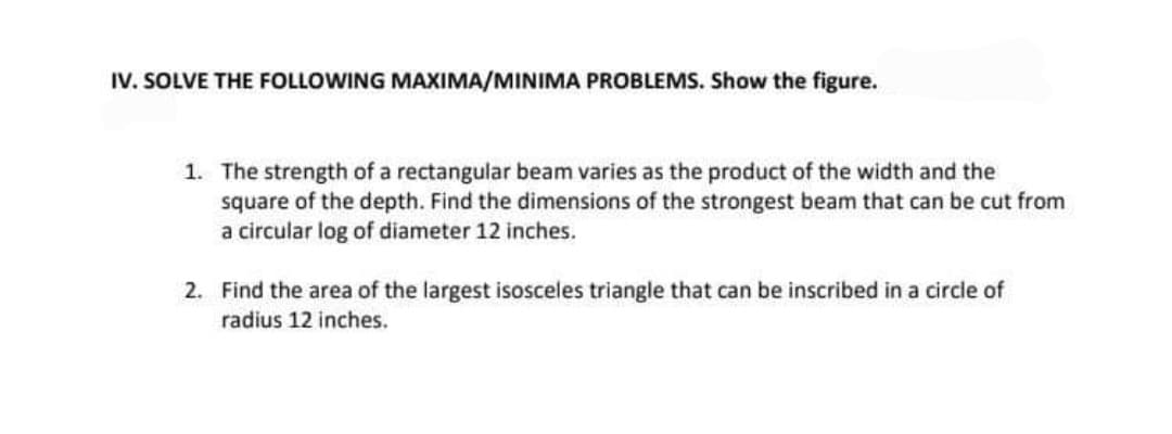 IV. SOLVE THE FOLLOWING MAXIMA/MINIMA PROBLEMS. Show the figure.
1. The strength of a rectangular beam varies as the product of the width and the
square of the depth. Find the dimensions of the strongest beam that can be cut from
a circular log of diameter 12 inches.
2. Find the area of the largest isosceles triangle that can be inscribed in a circle of
radius 12 inches.
