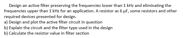 Design an active filter preserving the frequencies lower than 1 kHz and eliminating the
frequencies upper than 1 kHz for an application. A resistor as 6 µF, some resistors and other
required devices presented for design.
a) Design and plot the active filter circuit in question
b) Explain the circuit and the filter type used in the design
b) Calculate the resistor value in filter section

