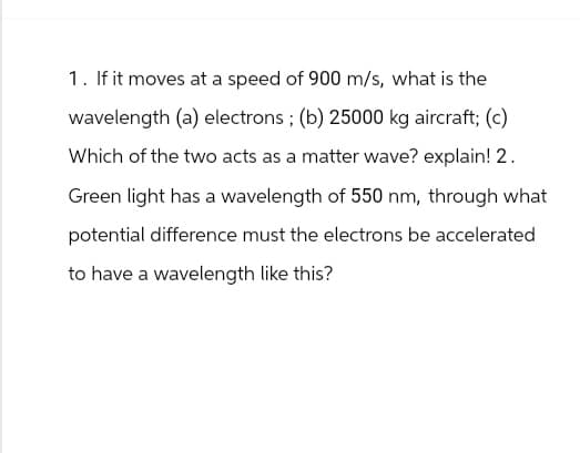 1. If it moves at a speed of 900 m/s, what is the
wavelength (a) electrons; (b) 25000 kg aircraft; (c)
Which of the two acts as a matter wave? explain! 2.
Green light has a wavelength of 550 nm, through what
potential difference must the electrons be accelerated
to have a wavelength like this?