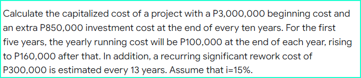Calculate the capitalized cost of a project with a P3,000,000 beginning cost and
an extra P850,000 investment cost at the end of every ten years. For the first
five years, the yearly running cost will be P100,000 at the end of each year, rising
to P160,000 after that. In addition, a recurring significant rework cost of
P300,000 is estimated every 13 years. Assume that i=15%.