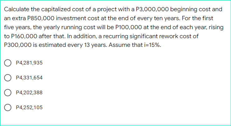 Calculate the capitalized cost of a project with a P3,000,000 beginning cost and
an extra P850,000 investment cost at the end of every ten years. For the first
five years, the yearly running cost will be P100,000 at the end of each year, rising
to P160,000 after that. In addition, a recurring significant rework cost of
P300,000 is estimated every 13 years. Assume that i=15%.
P4,281,935
P4,331,654
P4,202,388
P4,252,105
