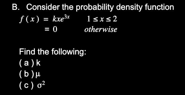 B. Consider the probability density function
f(x) = kxe³x
1<x<2
%3D
= 0
otherwise
Find the following:
(а)k
(b)µ
(c) o²
