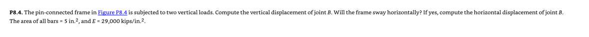 P8.4. The pin-connected frame in Figure P8.4 is subjected to two vertical loads. Compute the vertical displacement of joint B. Will the frame sway horizontally? If yes, compute the horizontal displacement of joint B.
The area of all bars = 5 in.2, and E= 29,000 kips/in.².