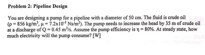 Problem 2: Pipeline Design
You are designing a pump for a pipeline with a diameter of 50 cm. The fluid is crude oil
(p = 856 kg/m³, μ = 7.2x103 Ns/m²). The pump needs to increase the head by 35 m of crude oil
at a discharge of Q = 0.45 m³/s. Assume the pump efficiency is n = 80%. At steady state, how
much electricity will the pump consume? [W]
