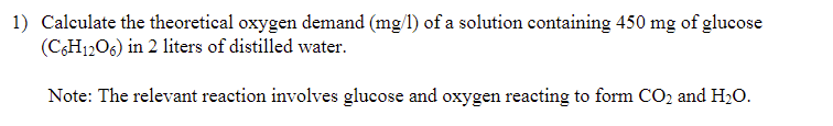 1) Calculate the theoretical oxygen demand (mg/l) of a solution containing 450 mg of glucose
(C6H12O6) in 2 liters of distilled water.
Note: The relevant reaction involves glucose and oxygen reacting to form CO₂ and H₂O.