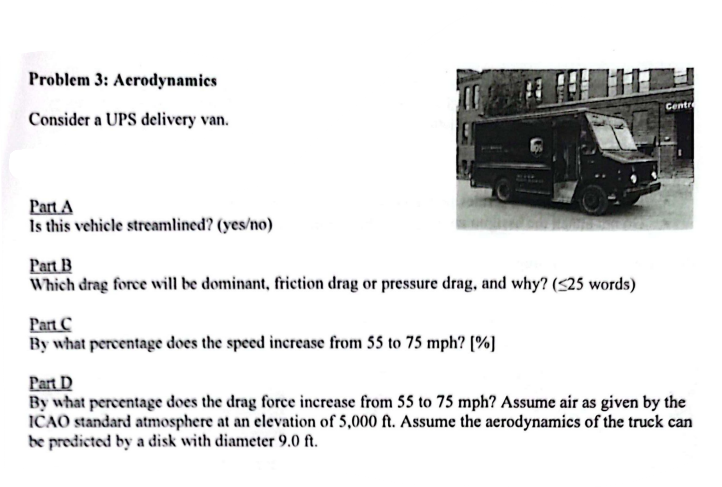 Problem 3: Aerodynamics
Consider a UPS delivery van.
Part A
Is this vehicle streamlined? (yes/no)
Part B
Which drag force will be dominant, friction drag or pressure drag, and why? (<25 words)
Part C
By what percentage does the speed increase from 55 to 75 mph? [%]
Centr
Part D
By what percentage does the drag force increase from 55 to 75 mph? Assume air as given by the
ICAO standard atmosphere at an elevation of 5,000 ft. Assume the aerodynamics of the truck can
be predicted by a disk with diameter 9.0 ft.