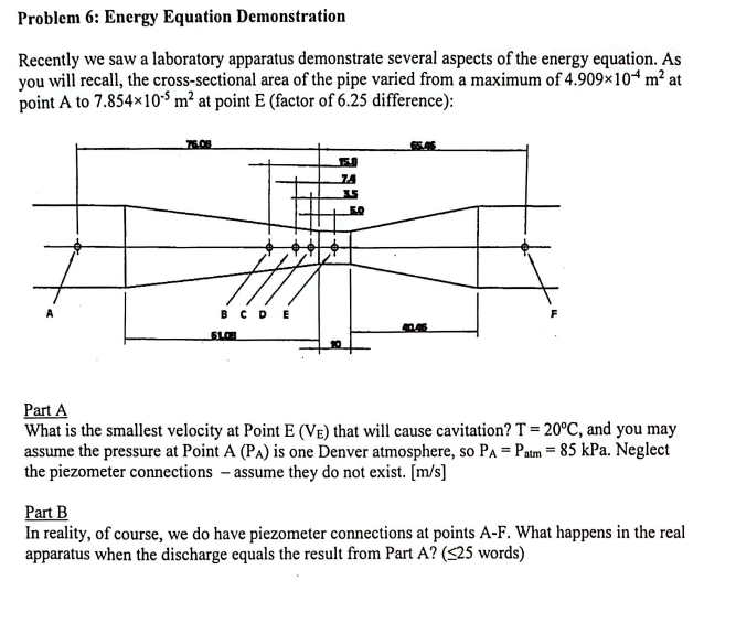 Problem 6: Energy Equation Demonstration
Recently we saw a laboratory apparatus demonstrate several aspects of the energy equation. As
you will recall, the cross-sectional area of the pipe varied from a maximum of 4.909×104 m² at
point A to 7.854x105 m² at point E (factor of 6.25 difference):
76.08
BCDE
SLOB
74
35
5.0
Part A
What is the smallest velocity at Point E (VE) that will cause cavitation? T = 20°C, and you may
assume the pressure at Point A (PA) is one Denver atmosphere, so PA = Patm = 85 kPa. Neglect
the piezometer connections - assume they do not exist. [m/s]
Part B
In reality, of course, we do have piezometer connections at points A-F. What happens in the real
apparatus when the discharge equals the result from Part A? (≤25 words)