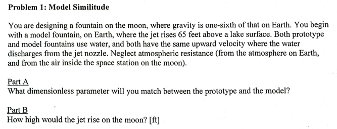 Problem 1: Model Similitude
You are designing a fountain on the moon, where gravity is one-sixth of that on Earth. You begin
with a model fountain, on Earth, where the jet rises 65 feet above a lake surface. Both prototype
and model fountains use water, and both have the same upward velocity where the water
discharges from the jet nozzle. Neglect atmospheric resistance (from the atmosphere on Earth,
and from the air inside the space station on the moon).
Part A
What dimensionless parameter will you match between the prototype and the model?
Part B
How high would the jet rise on the moon? [ft]