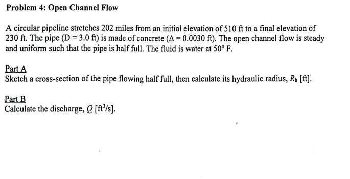 Problem 4: Open Channel Flow
A circular pipeline stretches 202 miles from an initial elevation of 510 ft to a final elevation of
230 ft. The pipe (D = 3.0 ft) is made of concrete (A=0.0030 ft). The open channel flow is steady
and uniform such that the pipe is half full. The fluid is water at 50° F.
Part A
Sketch a cross-section of the pipe flowing half full, then calculate its hydraulic radius, Rh [ft].
Part B
Calculate the discharge, Q [ft³/s].