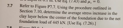 7.7
78
Eq. (7.43) and μ, = 0.
Refer to Figure P7.7. Using the procedure outlined in
Section 7.10, determine the average stress increase in the
clay layer below the center of the foundation due to the net
foundation load of 445 kN. [Use Eq. (7.26).]
Figusa M70