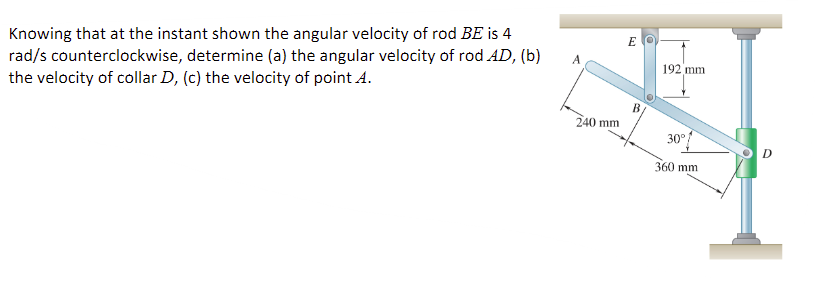 Knowing that at the instant shown the angular velocity of rod BE is 4
rad/s counterclockwise, determine (a) the angular velocity of rod AD, (b)
the velocity of collar D, (c) the velocity of point A.
A
240 mm
EO
192 mm
30°
360 mm
D