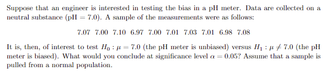 Suppose that an engineer is interested in testing the bias in a pH meter. Data are collected on a
neutral substance (pH = 7.0). A sample of the measurements were as follows:
7.07 7.00 7.10 6.97 7.00 7.01 7.03 7.01 6.98 7.08
It is, then, of interest to test Ho: μ = 7.0 (the pH meter is unbiased) versus H₁: 7.0 (the pH
meter is biased). What would you conclude at significance level = 0.05? Assume that a sample is
pulled from a normal population.