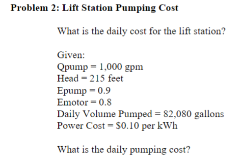 Problem 2: Lift Station Pumping Cost
What is the daily cost for the lift station?
Given:
Qpump 1,000 gpm
Head = 215 feet
Epump = 0.9
Emotor = 0.8
Daily Volume Pumped = 82,080 gallons
Power Cost $0.10 per kWh
What is the daily pumping cost?