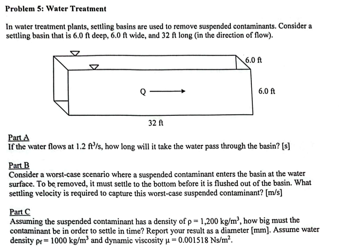 Problem 5: Water Treatment
In water treatment plants, settling basins are used to remove suspended contaminants. Consider a
settling basin that is 6.0 ft deep, 6.0 ft wide, and 32 ft long (in the direction of flow).
32 ft
6.0 ft
6.0 ft
Part A
If the water flows at 1.2 ft³/s, how long will it take the water pass through the basin? [s]
Part B
Consider a worst-case scenario where a suspended contaminant enters the basin at the water
surface. To be removed, it must settle to the bottom before it is flushed out of the basin. What
settling velocity is required to capture this worst-case suspended contaminant? [m/s]
Part C
Assuming the suspended contaminant has a density of p = 1,200 kg/m³, how big must the
contaminant be in order to settle in time? Report your result as a diameter [mm]. Assume water
density pr= 1000 kg/m³ and dynamic viscosity μ = 0.001518 Ns/m².