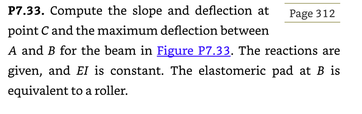 P7.33. Compute the slope and deflection at
point C and the maximum deflection between
A and B for the beam in Figure P7.33. The reactions are
given, and EI is constant. The elastomeric pad at B is
equivalent to a roller.
Page 312