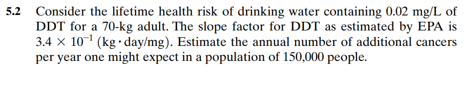 5.2 Consider the lifetime health risk of drinking water containing 0.02 mg/L of
DDT for a 70-kg adult. The slope factor for DDT as estimated by EPA is
3.4 × 10-¹ (kg day/mg). Estimate the annual number of additional cancers
per year one might expect in a population of 150,000 people.