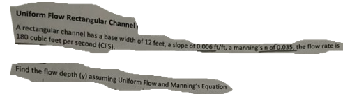 Uniform Flow Rectangular Channel
A rectangular channel has a base width of 12 feet, a slope of 0.006 ft/ft, a manning's n of 0.035, the flow rate is
180 cubic feet per second (CFS).
Find the flow depth (y) assuming Uniform Flow and Manning's Equation