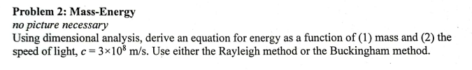 Problem 2: Mass-Energy
no picture necessary
Using dimensional analysis, derive an equation for energy as a function of (1) mass and (2) the
speed of light, c = 3×108 m/s. Use either the Rayleigh method or the Buckingham method.