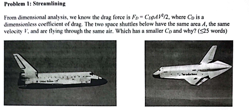 Problem 1: Streamlining
From dimensional analysis, we know the drag force is FD- CopAV2/2, where Cp is a
dimensionless coefficient of drag. The two space shuttles below have the same area A, the same
velocity V, and are flying through the same air. Which has a smaller Co and why? (<25 words)
thine e