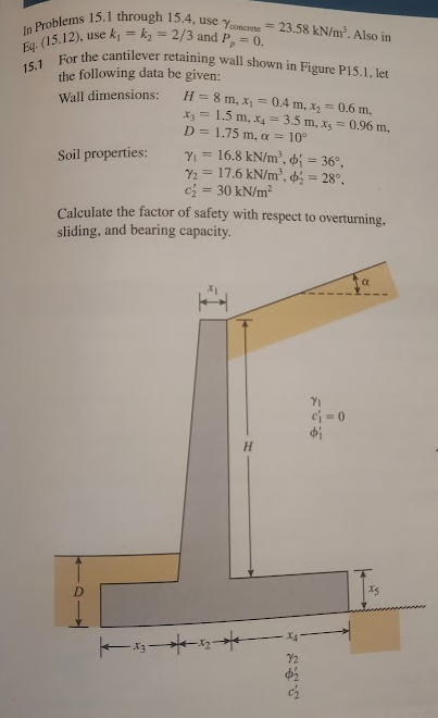 In Problems 15.1 through 15.4, use Yconcrete 23.58 kN/m². Also in
Eq. (15.12), use k₁ = k₂ = 2/3 and P, = 0.
15.1
For the cantilever retaining wall shown in Figure P15.1, let
the following data be given:
Wall dimensions:
H=8m, x=0.4 m, x₂ =
= 0.6 m,
x3 = 1.5 m, x4 = 3.5 m, x = 0.96 m,
D= 1.75 m, a = 10°
Soil properties:
Y₁ =
16.8 kN/m²,
36°,
17.6 kN/m³,
= 28°,
Y2
c = 30 kN/m²
Calculate the factor of safety with respect to overturning.
sliding, and bearing capacity.
D
H
พ
Φί
X4
72
Φ
