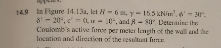 14.9 In Figure 14.13a, let H = 6 m, y = 16.5 kN/m², o' = 30°,
8' = 20°, c' = 0, a = 10°, and ẞ = 80°. Determine the
Coulomb's active force per meter length of the wall and the
location and direction of the resultant force.