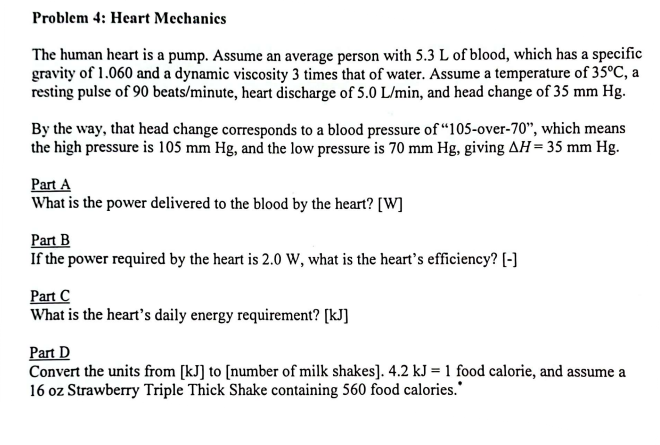 Problem 4: Heart Mechanics
The human heart is a pump. Assume an average person with 5.3 L of blood, which has a specific
gravity of 1.060 and a dynamic viscosity 3 times that of water. Assume a temperature of 35°C, a
resting pulse of 90 beats/minute, heart discharge of 5.0 L/min, and head change of 35 mm Hg.
By the way, that head change corresponds to a blood pressure of "105-over-70", which means
the high pressure is 105 mm Hg, and the low pressure is 70 mm Hg, giving AH = 35 mm Hg.
Part A
What is the power delivered to the blood by the heart? [W]
Part B
If the power required by the heart is 2.0 W, what is the heart's efficiency? [-]
Part C
What is the heart's daily energy requirement? [kJ]
Part D
Convert the units from [kJ] to [number of milk shakes]. 4.2 kJ = 1 food calorie, and assume a
16 oz Strawberry Triple Thick Shake containing 560 food calories.