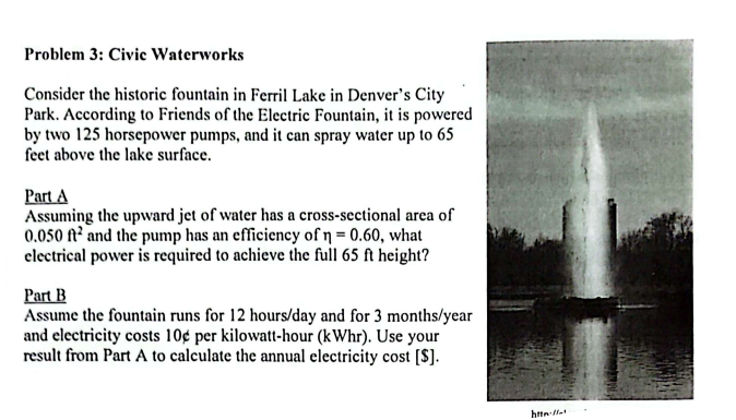 Problem 3: Civic Waterworks
Consider the historic fountain in Ferril Lake in Denver's City
Park. According to Friends of the Electric Fountain, it is powered
by two 125 horsepower pumps, and it can spray water up to 65
feet above the lake surface.
Part A
Assuming the upward jet of water has a cross-sectional area of
0.050 ft² and the pump has an efficiency of n = 0.60, what
electrical power is required to achieve the full 65 ft height?
Part B
Assume the fountain runs for 12 hours/day and for 3 months/year
and electricity costs 10c per kilowatt-hour (kWhr). Use your
result from Part A to calculate the annual electricity cost [S].
http://t