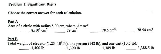 Problem 1: Significant Digits
Choose the correct answer for each calculation.
Part A
Area of a circle with radius 5.00 cm, where A = ².
8x10¹ cm²
79 cm²
78.5 cm²
78.54 cm²
Part B
Total weight of elevator (1.23×10³ lb), one person (148 lb), and one cart (10.5 lb).
1,400 lb
1,390 lb
1,389 lb
1,388.5 lb