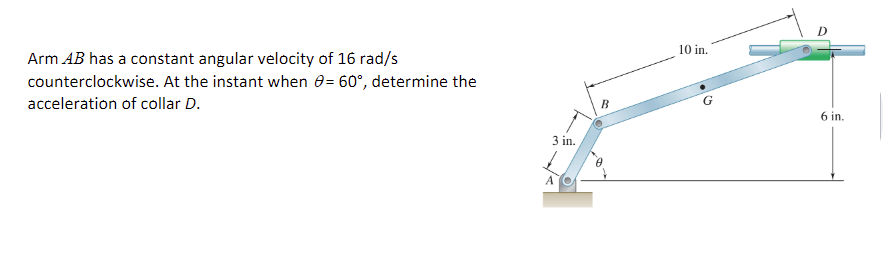 Arm AB has a constant angular velocity of 16 rad/s
counterclockwise. At the instant when 0= 60°, determine the
acceleration of collar D.
3 in.
B
10 in.
6 in.