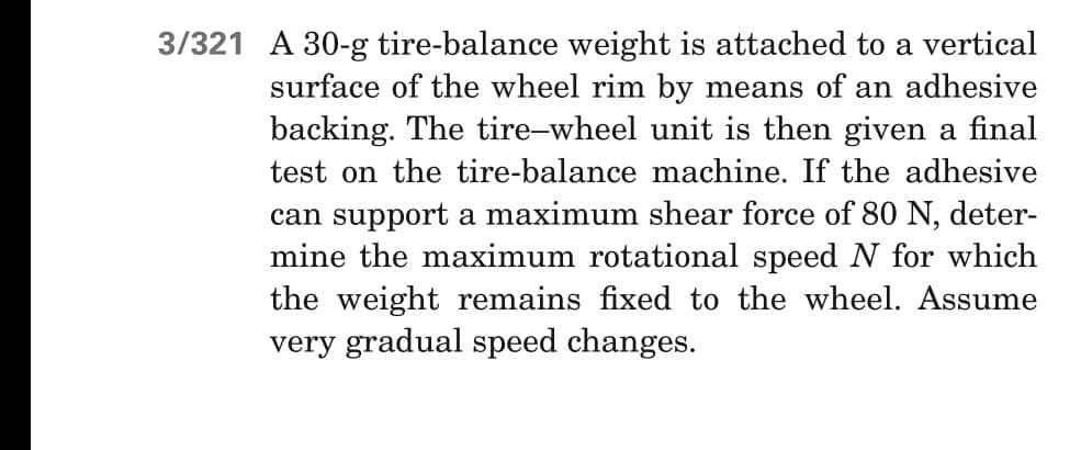 3/321 A 30-g tire-balance weight is attached to a vertical
surface of the wheel rim by means of an adhesive
backing. The tire-wheel unit is then given a final
test on the tire-balance machine. If the adhesive
can support a maximum shear force of 80 N, deter-
mine the maximum rotational speed N for which
the weight remains fixed to the wheel. Assume
very gradual speed changes.