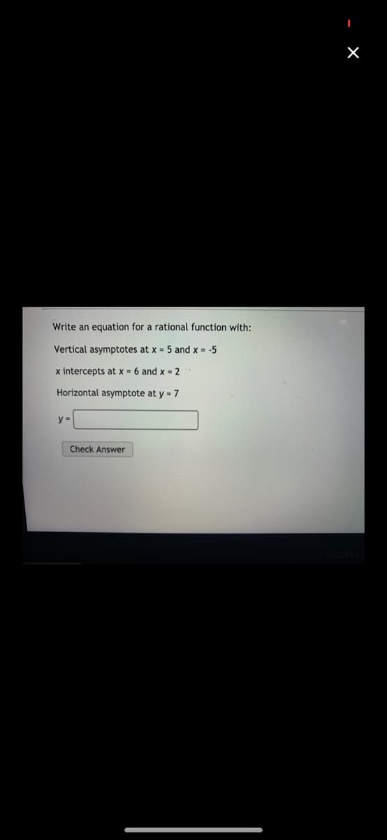 Write an equation for a rational function with:
Vertical asymptotes at x = 5 and x = -5
x intercepts at x = 6 and x = 2
Horizontal asymptote at y = 7
y =
Check Answer
