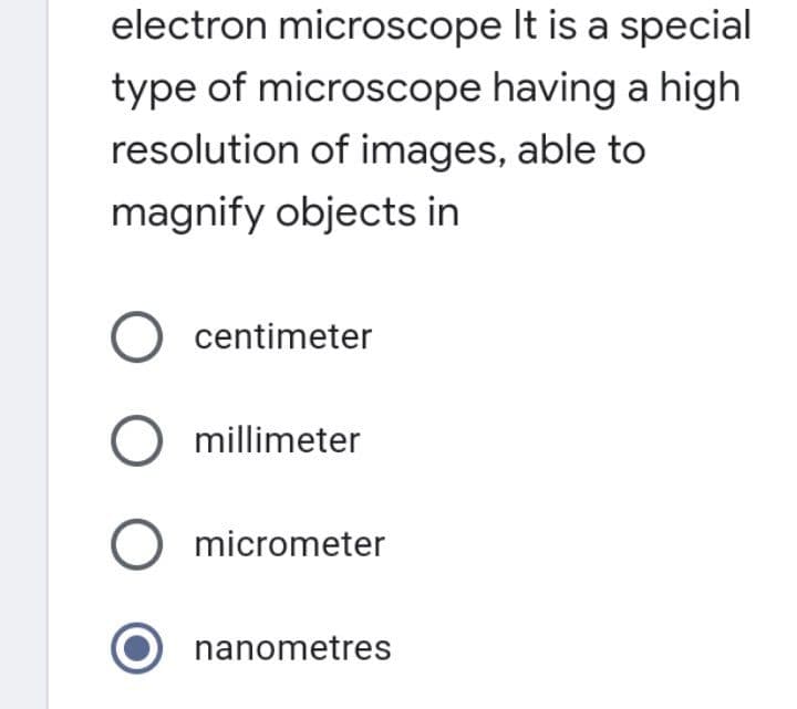 electron microscope It is a special
type of microscope having a high
resolution of images, able to
magnify objects in
O centimeter
O millimeter
micrometer
nanometres
