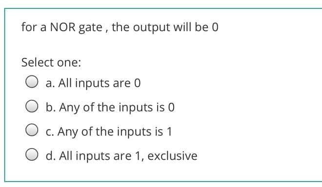 for a NOR gate, the output will be 0
Select one:
a. All inputs are 0
b. Any of the inputs is 0
C. Any of the inputs is 1
d. All inputs are 1, exclusive
