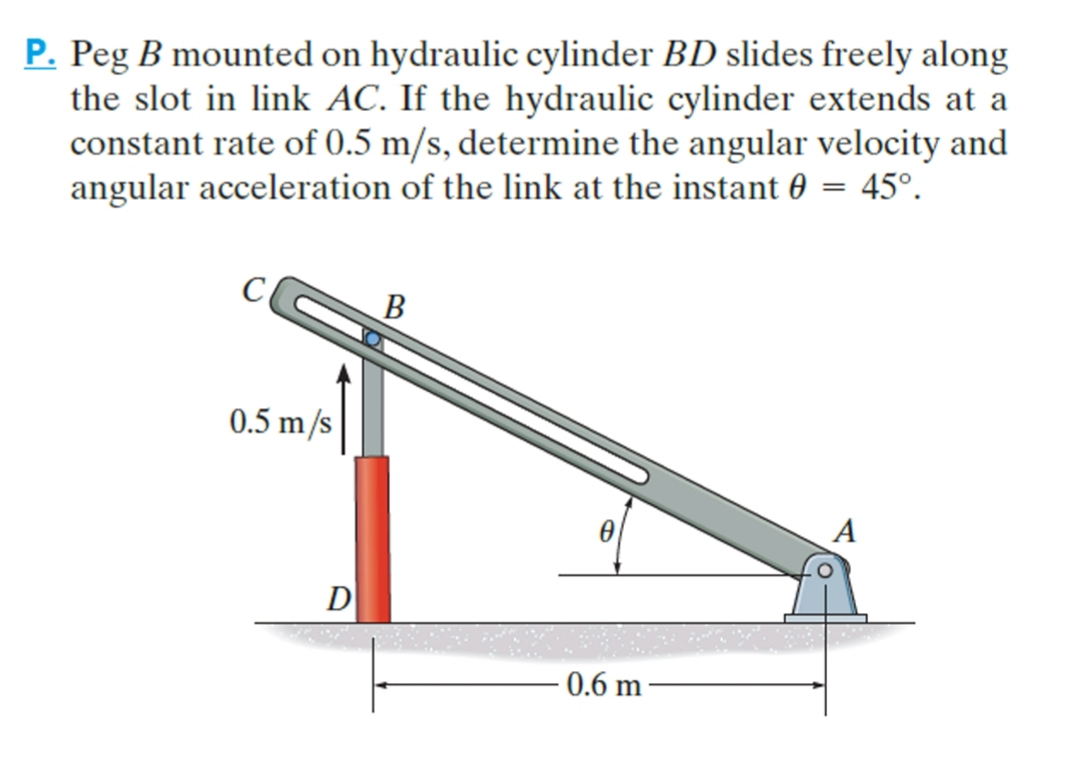 P. Peg B mounted on hydraulic cylinder BD slides freely along
the slot in link AC. If the hydraulic cylinder extends at a
constant rate of 0.5 m/s, determine the angular velocity and
angular acceleration of the link at the instant 0 = 45°.
В
0.5 m/s
D
0.6 m

