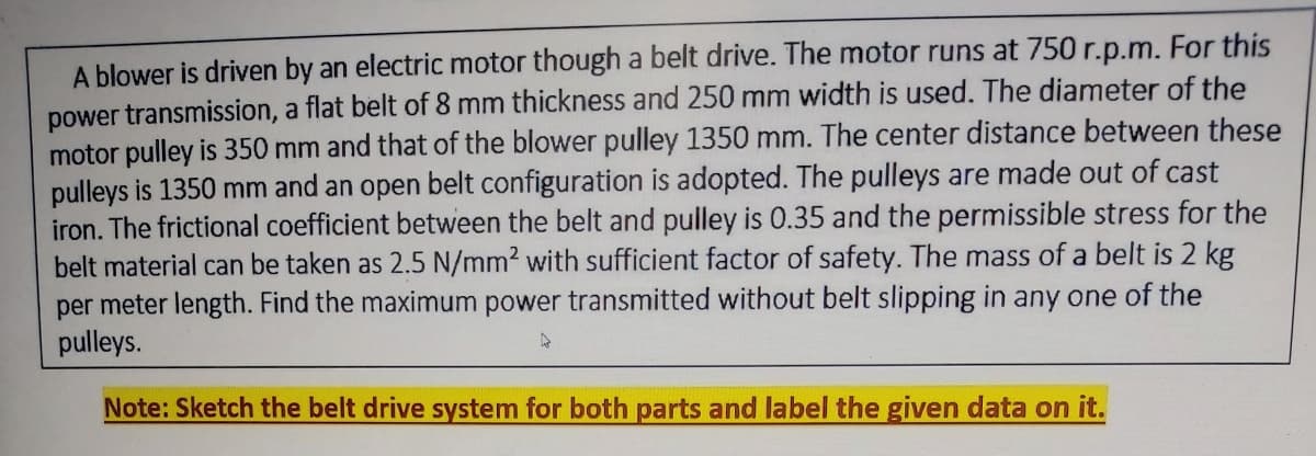 A blower is driven by an electric motor though a belt drive. The motor runs at 750 r.p.m. For this
power transmission, a flat belt of 8 mm thickness and 250 mm width is used. The diameter of the
motor pulley is 350 mm and that of the blower pulley 1350 mm. The center distance between these
pulleys is 1350 mm and an open belt configuration is adopted. The pulleys are made out of cast
iron. The frictional coefficient between the belt and pulley is 0.35 and the permissible stress for the
belt material can be taken as 2.5 N/mm2 with sufficient factor of safety. The mass of a belt is 2 kg
per meter length. Find the maximum power transmitted without belt slipping in any one of the
pulleys.
Note: Sketch the belt drive system for both parts and label the given data on it.
