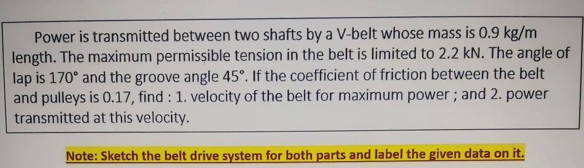 Power is transmitted between two shafts by a V-belt whose mass is 0.9 kg/m
length. The maximum permissible tension in the belt is limited to 2.2 kN. The angle of
lap is 170° and the groove angle 45°. If the coefficient of friction between the belt
and pulleys is 0.17, find : 1. velocity of the belt for maximum power; and 2. power
transmitted at this velocity.
Note: Sketch the belt drive system for both parts and label the given data on it.
