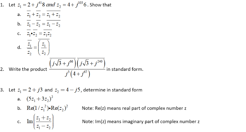 -103
1. Let ₁ = 2 + j¹¹8 and 2₂ = 4+j¹0³6. Show that
a.
Z₁ + Z₂ = ₁ + 2₂
b. ₁-₂₁-2₂
C.
21 22 =21²2
d.
21
=
72
Z₂
-240
2. Write the product
(j√³+j%) (j√3 + j²4)
j³ (4+j67)
in standard form.
3. Let₁=2+j3 and 2₂ =4-j5, determine in standard form
a. (5z₁+3=₂)²
b. Re(1/²).Re(₂)²
2₁ +2₂
C.
Im
21-22
Note: Re(z) means real part of complex number z
Note: Im(z) means imaginary part of complex number z