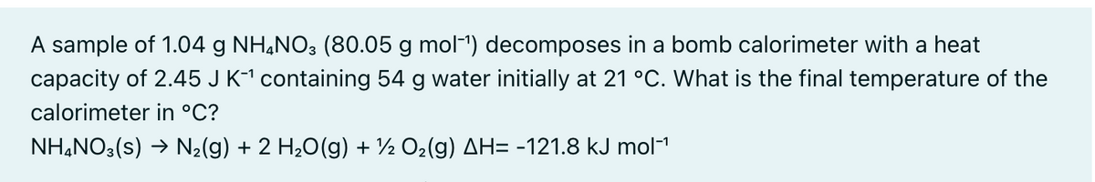 A sample of 1.04 g NH,NO3 (80.05 g mol-1) decomposes in a bomb calorimeter with a heat
capacity of 2.45 J K1 containing 54 g water initially at 21 °C. What is the final temperature of the
calorimeter in °C?
NH,NO3(s) → N2(g) + 2 H20(g) + ½ O2(g) AH= -121.8 kJ mol"
