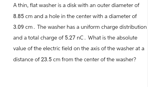 A thin, flat washer is a disk with an outer diameter of
8.85 cm and a hole in the center with a diameter of
3.09 cm. The washer has a uniform charge distribution
and a total charge of 5.27 nC. What is the absolute
value of the electric field on the axis of the washer at a
distance of 23.5 cm from the center of the washer?