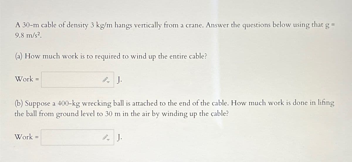 A 30-m cable of density 3 kg/m hangs vertically from a crane. Answer the questions below using that g =
9.8 m/s².
(a) How much work to required to wind up the entire cable?
Work =
AJ.
(b) Suppose a 400-kg wrecking ball is attached to the end of the cable. How much work is done in lifing
the ball from ground level to 30 m in the air by winding up the cable?
Work=