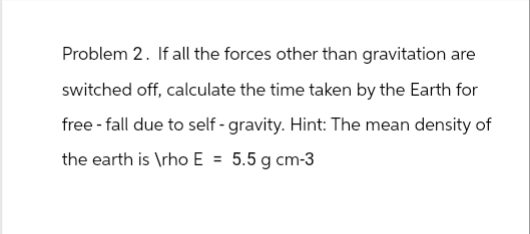 Problem 2. If all the forces other than gravitation are
switched off, calculate the time taken by the Earth for
free-fall due to self-gravity. Hint: The mean density of
the earth is \rho E = 5.5 g cm-3