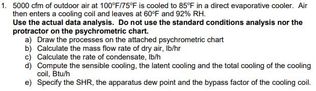 1. 5000 cfm of outdoor air at 100°F/75°F is cooled to 85°F in a direct evaporative cooler. Air
then enters a cooling coil and leaves at 60°F and 92% RH.
Use the actual data analysis. Do not use the standard conditions analysis nor the
protractor on the psychrometric chart.
a) Draw the processes on the attached psychrometric chart
b) Calculate the mass flow rate of dry air, Ib/hr
c) Calculate the rate of condensate, Ib/h
d) Compute the sensible cooling, the latent cooling and the total cooling of the cooling
coil, Btu/h
e) Specify the SHR, the apparatus dew point and the bypass factor of the cooling coil.
