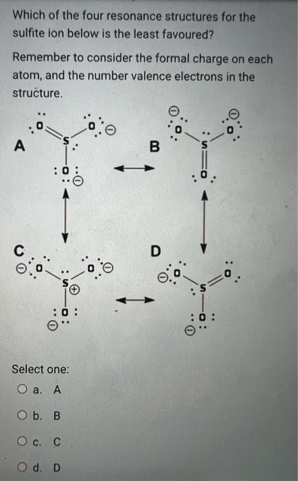 Which of the four resonance structures for the
sulfite ion below is the least favoured?
Remember to consider the formal charge on each
atom, and the number valence electrons in the
stručture.
B
D
Select one:
О а. А
ОЬ. В
Ос. С
O d. D
