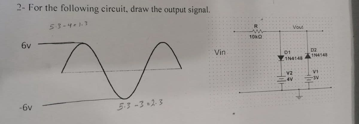 2- For the following circuit, draw the output signal.
5.3-4=1.3
Vout
10KQ
6v
:Vin
D2
1N4148
D1
1N4148
V2
V1
4V
3V
-6v
5.3-32.3

