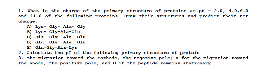What is the charge of the primary structure of proteins at pH = 2.0, 4.0,6.0
and 11.0 of the following proteins. Draw their structures and predict their net
1.
charge.
A) Lys- Gly- Ala- Gly
B) Lys- Gly-Ala-Glu
C) His- Gly- Ala- Glu
D) Glu- Gly- Ala -Glu
E) Gln-Gly-Ala-Lys
2. Calculate the pI of the following primary structure of protein
3. the migration toward the cathode, the negative pole; A for the migration toward
the anode, the positive pole; and o if the peptide remains stationary.
