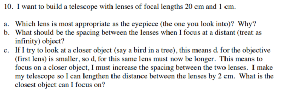 10. I want to build a telescope with lenses of focal lengths 20 cm and 1 cm.
a. Which lens is most appropriate as the eyepiece (the one you look into)? Why?
b. What should be the spacing between the lenses when I focus at a distant (treat as
infinity) object?
c. If I try to look at a closer object (say a bird in a tree), this means d. for the objective
(first lens) is smaller, so d, for this same lens must now be longer. This means to
focus on a closer object, I must increase the spacing between the two lenses. I make
my telescope so I can lengthen the distance between the lenses by 2 cm. What is the
closest object can I focus on?

