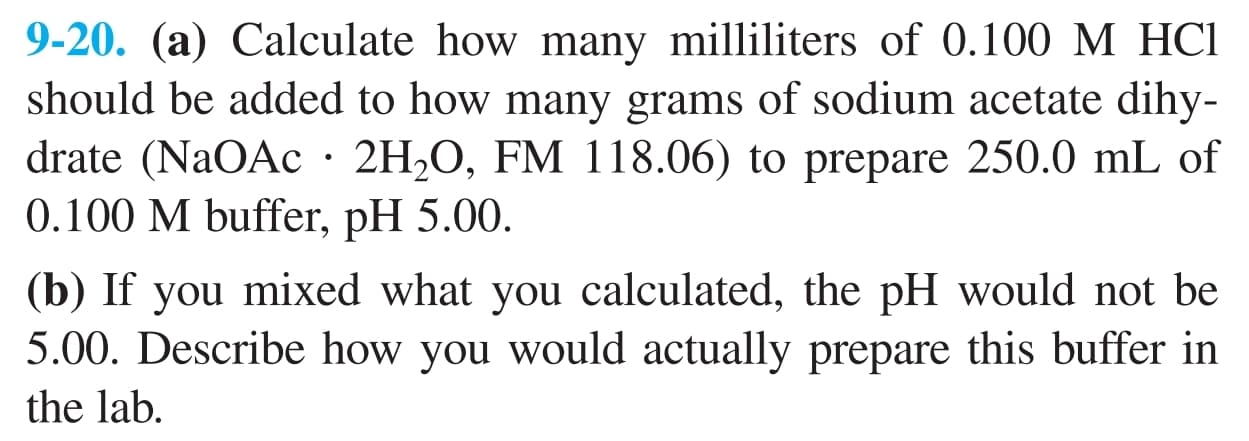9-20. (a) Calculate how many milliliters of 0.100 M HCI
should be added to how many grams of sodium acetate dihy-
drate (NaOAc· 2H2O, FM 118.06) to prepare 250.0 mL of
0.100 M buffer, pH 5.00.
(b) If you mixed what you calculated, the pH would not be
5.00. Describe how you would actually prepare this buffer in
the lab.
